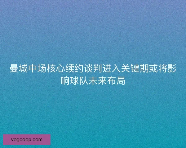 曼城中场核心续约谈判进入关键期或将影响球队未来布局